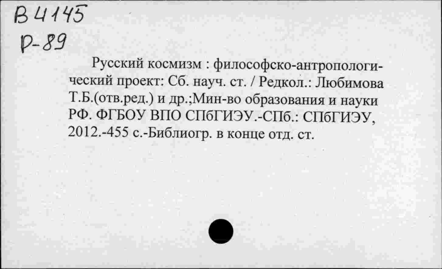 ﻿ВЫ ЧБ
ф-$9
Русский космизм : философско-антропологический проект: Сб. науч. ст. / Редкол.: Любимова Т.Б.(отв.ред.) и др.;Мин-во образования и науки РФ. ФГБОУ ВПО СПбГИЭУ.-СПб.: СПбГИЭУ, 2012.-455 с.-Библиогр. в конце отд. ст.